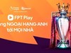 Thương vụ bản quyền Ngoại hạng Anh: FPT Telecom chi mạnh cho quyền phát sóng, doanh nghiệp Thái hưởng lợi lớn